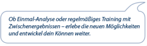 Ob Einmal Analyse oder regelmäßiges Training mit Zwischenergebnissen - erlebe die neuen Möglichkeiten und entwickel dein Können weiter.
